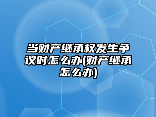 當財產繼承權發生爭議時怎么辦(財產繼承怎么辦)