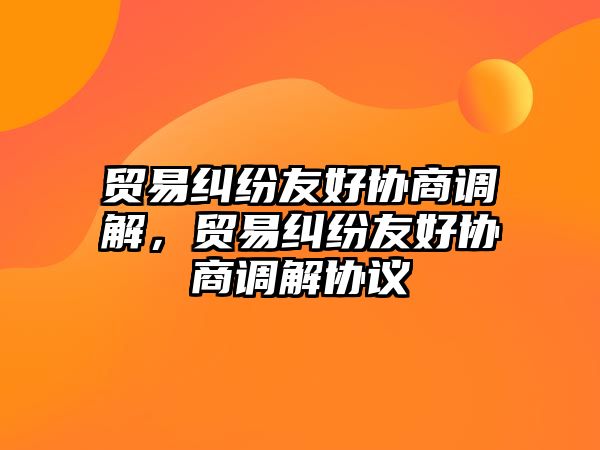 貿易糾紛友好協商調解，貿易糾紛友好協商調解協議