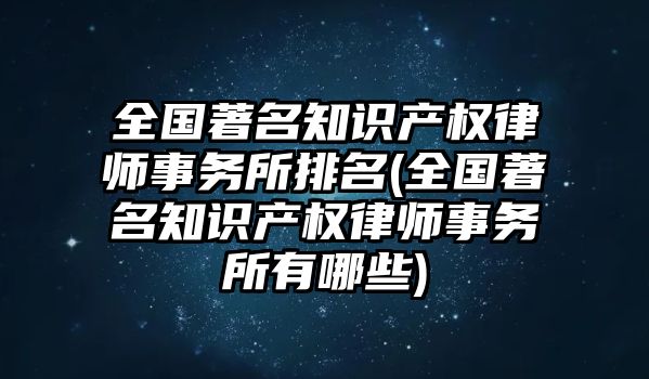 全國著名知識產權律師事務所排名(全國著名知識產權律師事務所有哪些)