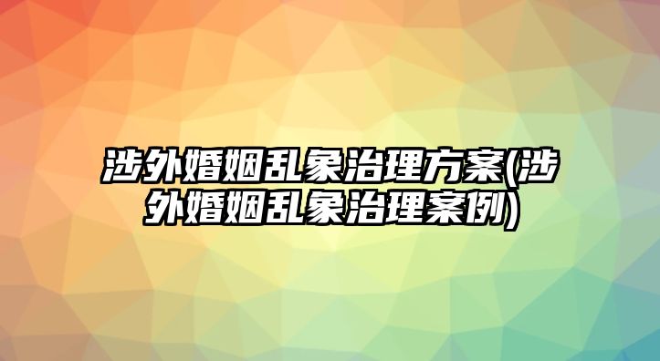 涉外婚姻亂象治理方案(涉外婚姻亂象治理案例)