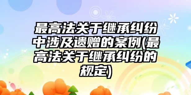 最高法關于繼承糾紛中涉及遺贈的案例(最高法關于繼承糾紛的規定)