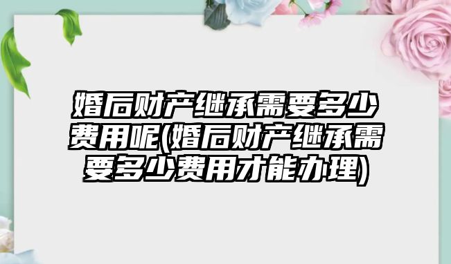 婚后財產繼承需要多少費用呢(婚后財產繼承需要多少費用才能辦理)