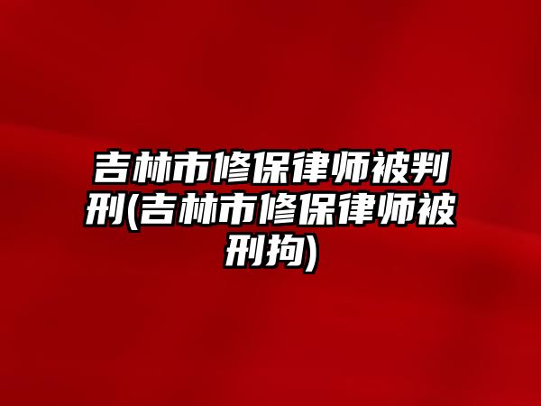 吉林市修保律師被判刑(吉林市修保律師被刑拘)