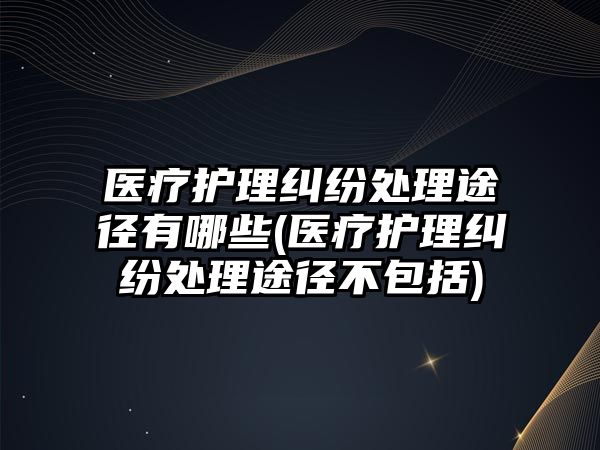 醫療護理糾紛處理途徑有哪些(醫療護理糾紛處理途徑不包括)