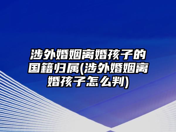 涉外婚姻離婚孩子的國籍歸屬(涉外婚姻離婚孩子怎么判)