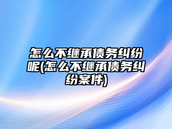 怎么不繼承債務糾紛呢(怎么不繼承債務糾紛案件)