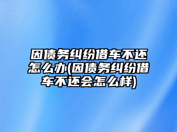 因債務(wù)糾紛借車不還怎么辦(因債務(wù)糾紛借車不還會(huì)怎么樣)