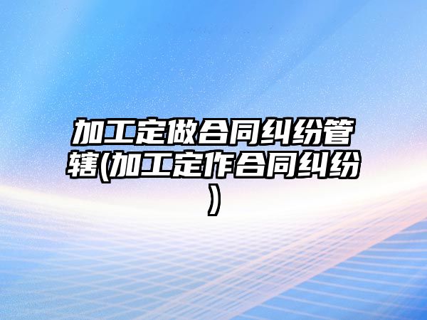 加工定做合同糾紛管轄(加工定作合同糾紛)