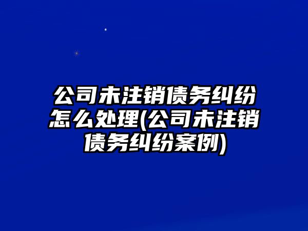 公司未注銷債務糾紛怎么處理(公司未注銷債務糾紛案例)