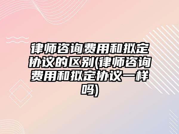 律師咨詢費用和擬定協議的區別(律師咨詢費用和擬定協議一樣嗎)