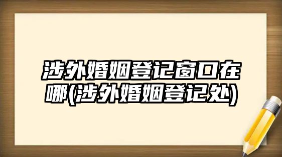 涉外婚姻登記窗口在哪(涉外婚姻登記處)