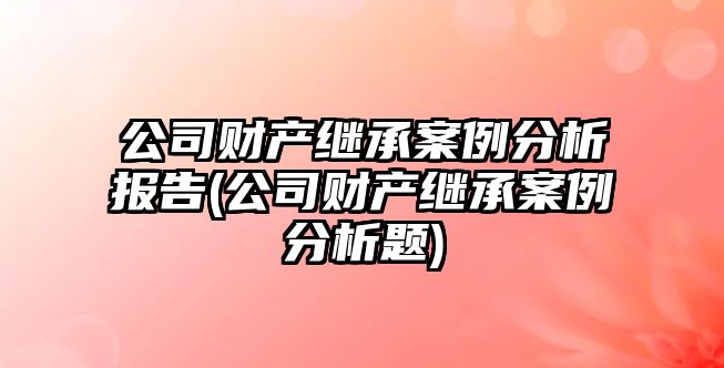 公司財產繼承案例分析報告(公司財產繼承案例分析題)