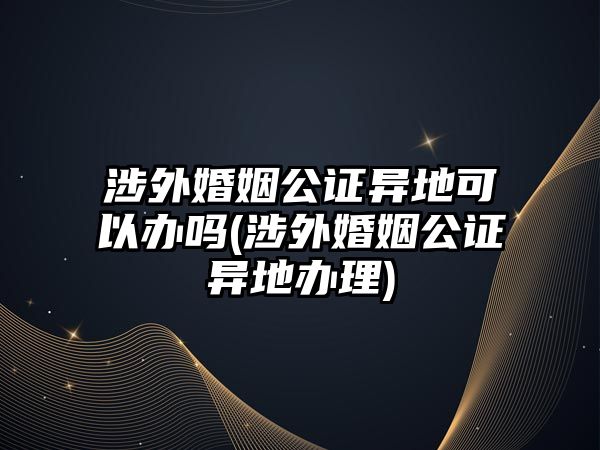 涉外婚姻公證異地可以辦嗎(涉外婚姻公證異地辦理)