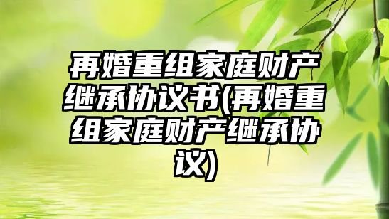 再婚重組家庭財產繼承協議書(再婚重組家庭財產繼承協議)