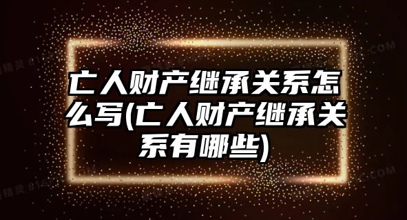 亡人財產繼承關系怎么寫(亡人財產繼承關系有哪些)