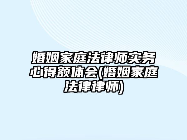 婚姻家庭法律師實務(wù)心得額體會(婚姻家庭法律律師)