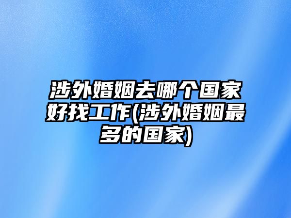 涉外婚姻去哪個國家好找工作(涉外婚姻最多的國家)