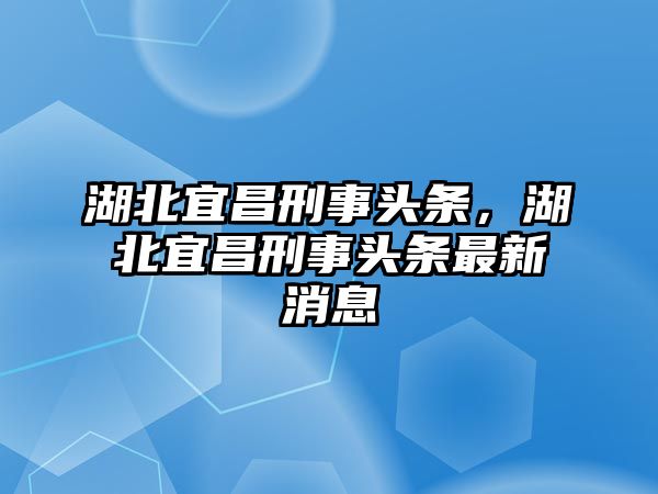 湖北宜昌刑事頭條，湖北宜昌刑事頭條最新消息