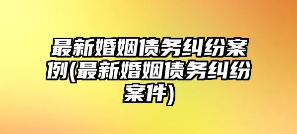 最新婚姻債務糾紛案例(最新婚姻債務糾紛案件)