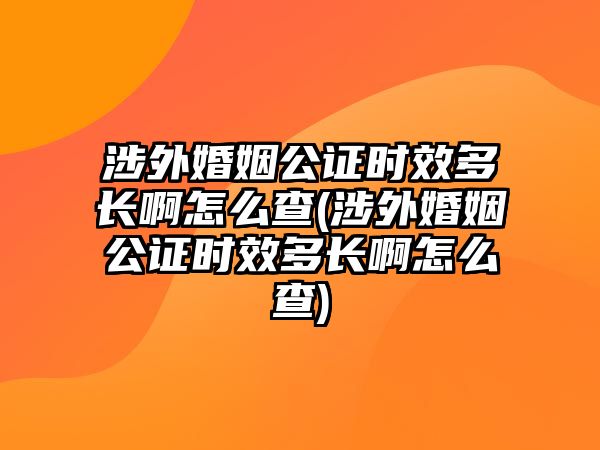 涉外婚姻公證時效多長啊怎么查(涉外婚姻公證時效多長啊怎么查)