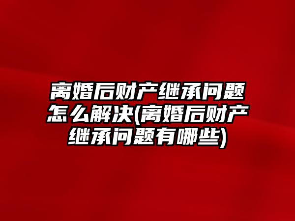 離婚后財產繼承問題怎么解決(離婚后財產繼承問題有哪些)