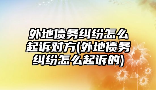 外地債務(wù)糾紛怎么起訴對(duì)方(外地債務(wù)糾紛怎么起訴的)