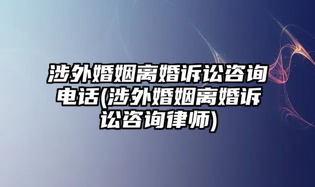 涉外婚姻離婚訴訟咨詢電話(涉外婚姻離婚訴訟咨詢律師)