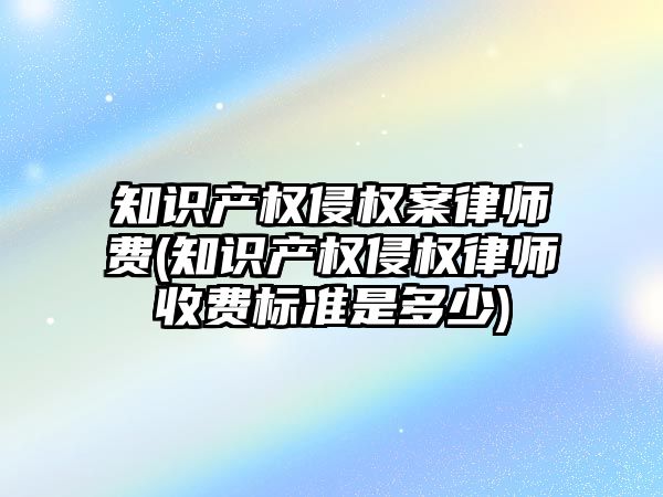 知識產權侵權案律師費(知識產權侵權律師收費標準是多少)