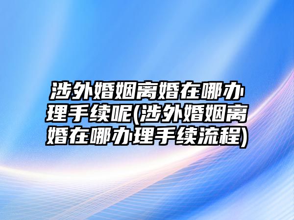 涉外婚姻離婚在哪辦理手續呢(涉外婚姻離婚在哪辦理手續流程)