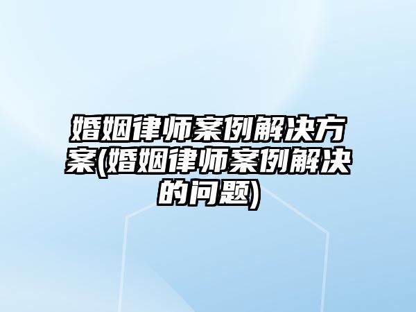 婚姻律師案例解決方案(婚姻律師案例解決的問題)