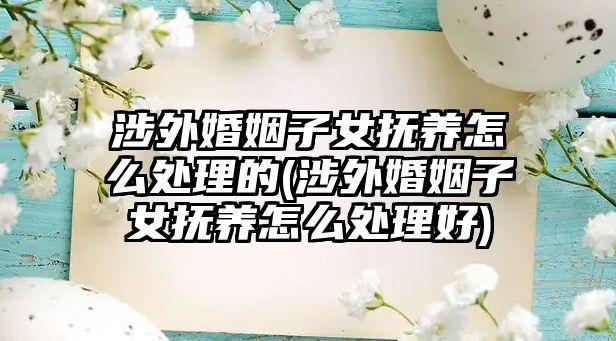 涉外婚姻子女撫養怎么處理的(涉外婚姻子女撫養怎么處理好)