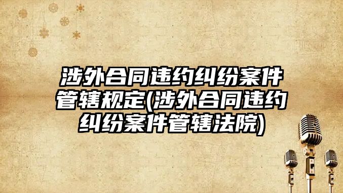 涉外合同違約糾紛案件管轄規定(涉外合同違約糾紛案件管轄法院)