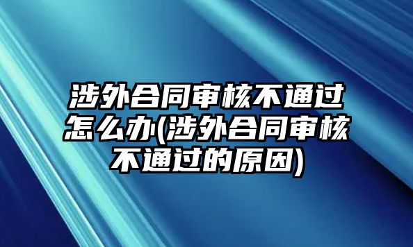 涉外合同審核不通過怎么辦(涉外合同審核不通過的原因)