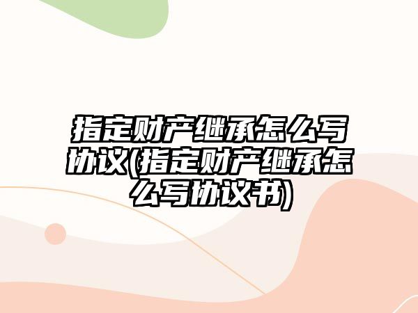 指定財產繼承怎么寫協議(指定財產繼承怎么寫協議書)