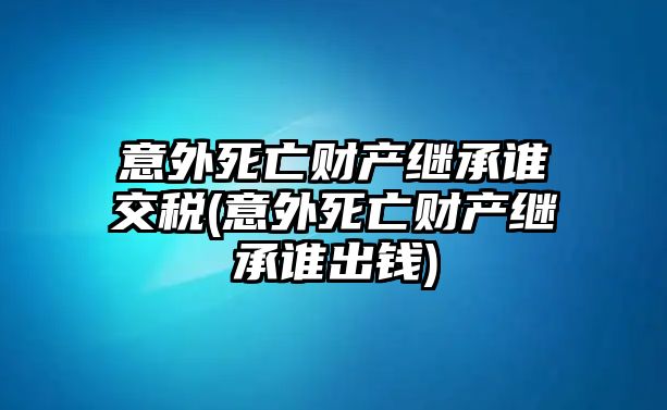 意外死亡財產(chǎn)繼承誰交稅(意外死亡財產(chǎn)繼承誰出錢)