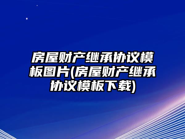 房屋財產繼承協議模板圖片(房屋財產繼承協議模板下載)