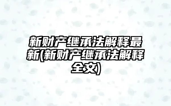 新財產繼承法解釋最新(新財產繼承法解釋全文)