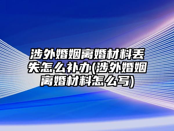 涉外婚姻離婚材料丟失怎么補辦(涉外婚姻離婚材料怎么寫)