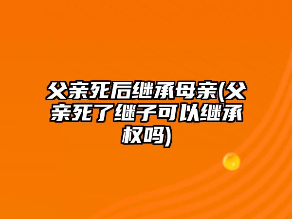 父親死后繼承母親(父親死了繼子可以繼承權嗎)