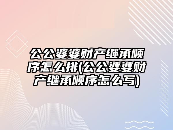 公公婆婆財產繼承順序怎么排(公公婆婆財產繼承順序怎么寫)