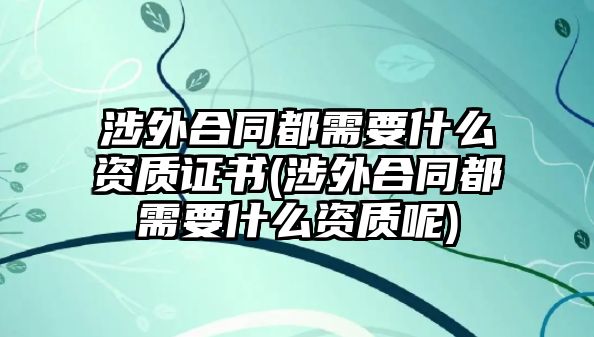 涉外合同都需要什么資質證書(涉外合同都需要什么資質呢)