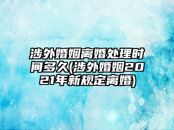 涉外婚姻離婚處理時間多久(涉外婚姻2021年新規定離婚)