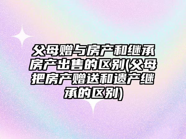 父母贈與房產和繼承房產出售的區(qū)別(父母把房產贈送和遺產繼承的區(qū)別)