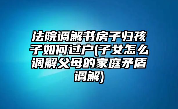 法院調(diào)解書房子歸孩子如何過(guò)戶(子女怎么調(diào)解父母的家庭矛盾調(diào)解)