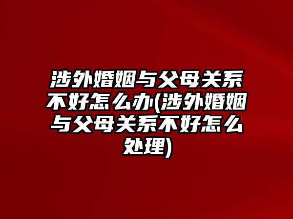 涉外婚姻與父母關系不好怎么辦(涉外婚姻與父母關系不好怎么處理)