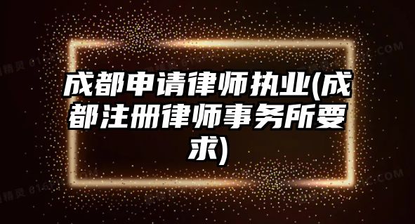 成都申請律師執業(成都注冊律師事務所要求)