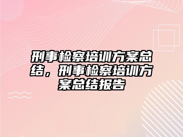 刑事檢察培訓(xùn)方案總結(jié)，刑事檢察培訓(xùn)方案總結(jié)報告