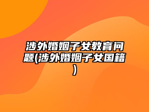 涉外婚姻子女教育問題(涉外婚姻子女國籍)