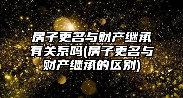 房子更名與財產繼承有關系嗎(房子更名與財產繼承的區別)