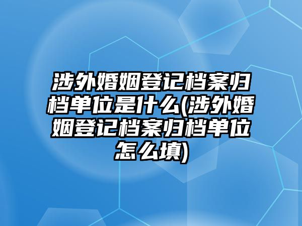 涉外婚姻登記檔案歸檔單位是什么(涉外婚姻登記檔案歸檔單位怎么填)